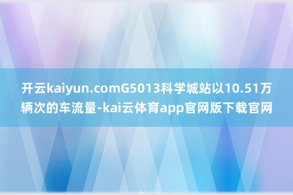 开云kaiyun.comG5013科学城站以10.51万辆次的车流量-kai云体育app官网版下载官网