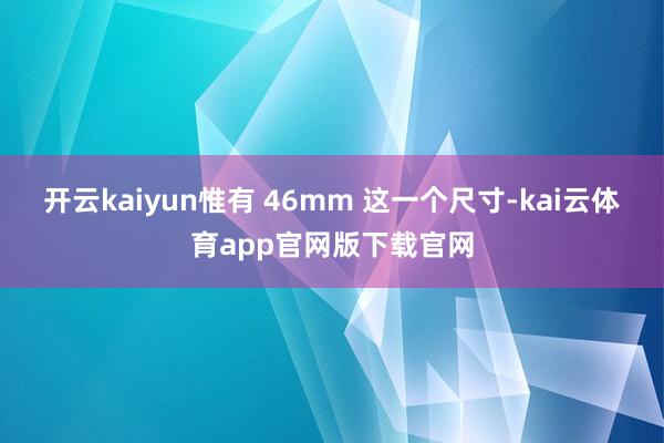 开云kaiyun惟有 46mm 这一个尺寸-kai云体育app官网版下载官网