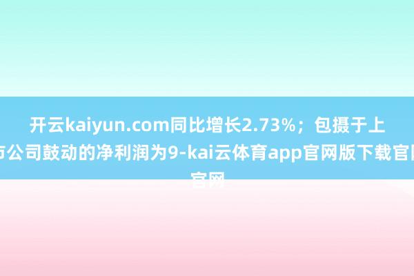 开云kaiyun.com同比增长2.73%；包摄于上市公司鼓动的净利润为9-kai云体育app官网版下载官网