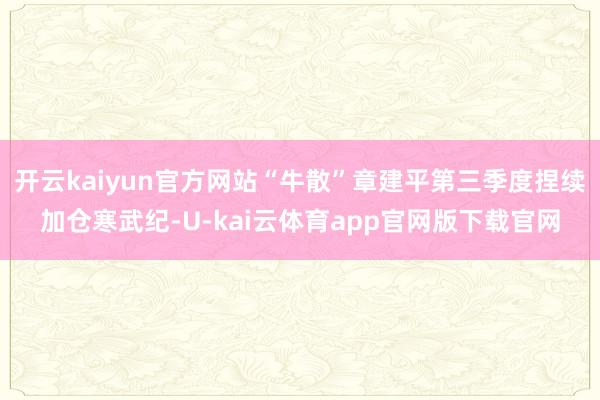 开云kaiyun官方网站“牛散”章建平第三季度捏续加仓寒武纪-U-kai云体育app官网版下载官网