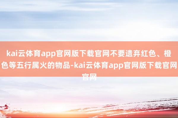 kai云体育app官网版下载官网不要遗弃红色、橙色等五行属火的物品-kai云体育app官网版下载官网