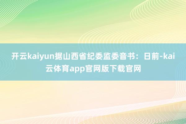 开云kaiyun据山西省纪委监委音书：日前-kai云体育app官网版下载官网