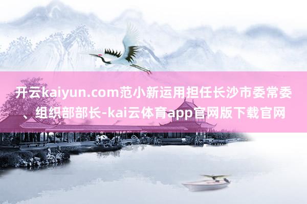 开云kaiyun.com范小新运用担任长沙市委常委、组织部部长-kai云体育app官网版下载官网