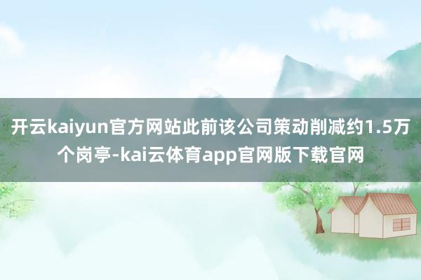 开云kaiyun官方网站此前该公司策动削减约1.5万个岗亭-kai云体育app官网版下载官网