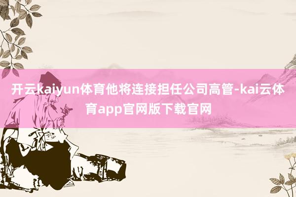 开云kaiyun体育他将连接担任公司高管-kai云体育app官网版下载官网