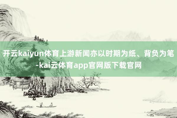开云kaiyun体育上游新闻亦以时期为纸、背负为笔-kai云体育app官网版下载官网