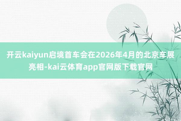开云kaiyun启境首车会在2026年4月的北京车展亮相-kai云体育app官网版下载官网