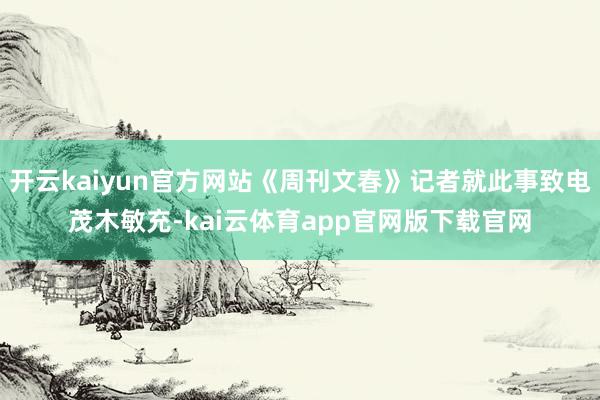开云kaiyun官方网站《周刊文春》记者就此事致电茂木敏充-kai云体育app官网版下载官网