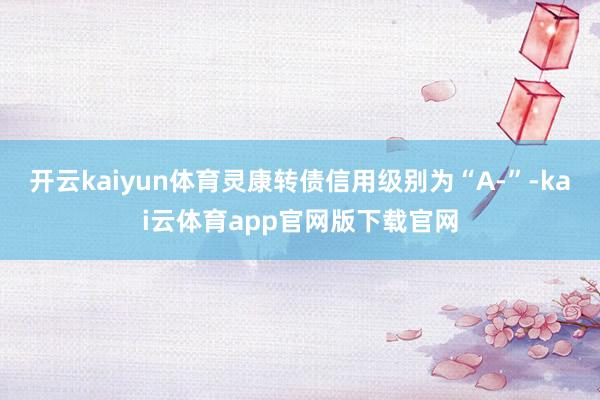 开云kaiyun体育灵康转债信用级别为“A-”-kai云体育app官网版下载官网