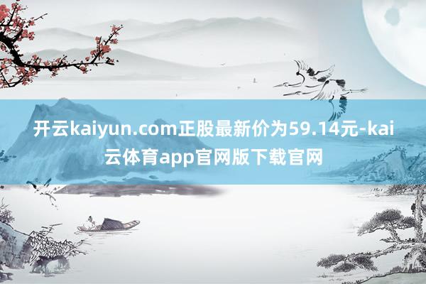 开云kaiyun.com正股最新价为59.14元-kai云体育app官网版下载官网