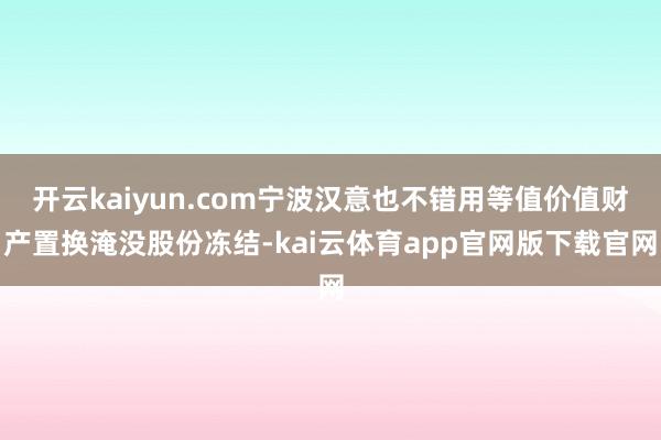 开云kaiyun.com宁波汉意也不错用等值价值财产置换淹没股份冻结-kai云体育app官网版下载官网
