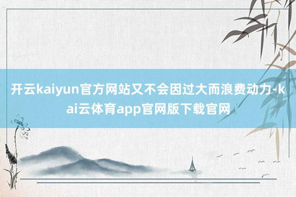 开云kaiyun官方网站又不会因过大而浪费动力-kai云体育app官网版下载官网