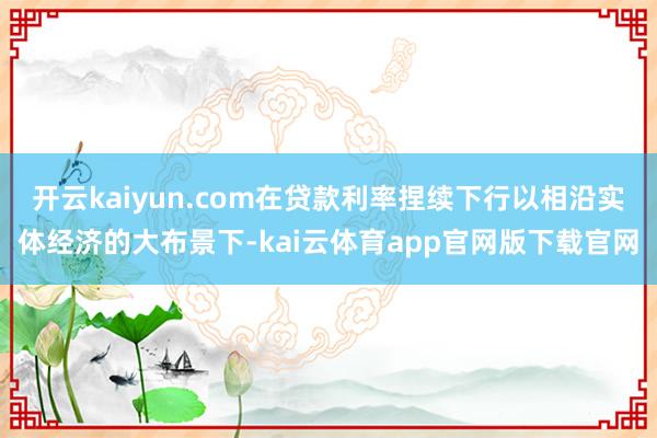 开云kaiyun.com在贷款利率捏续下行以相沿实体经济的大布景下-kai云体育app官网版下载官网