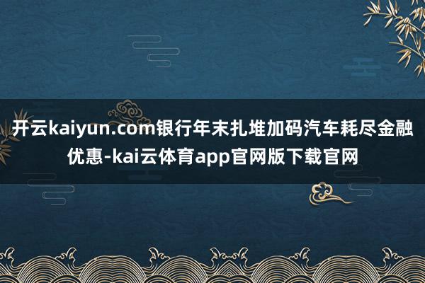 开云kaiyun.com银行年末扎堆加码汽车耗尽金融优惠-kai云体育app官网版下载官网