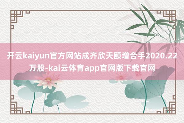 开云kaiyun官方网站成齐欣天颐增合手2020.22万股-kai云体育app官网版下载官网