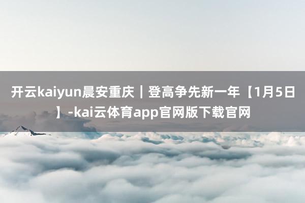 开云kaiyun晨安重庆｜登高争先新一年【1月5日】-kai云体育app官网版下载官网