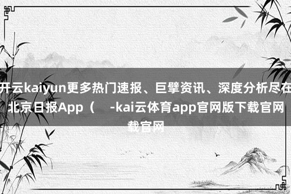 开云kaiyun更多热门速报、巨擘资讯、深度分析尽在北京日报App（    -kai云体育app官网版下载官网