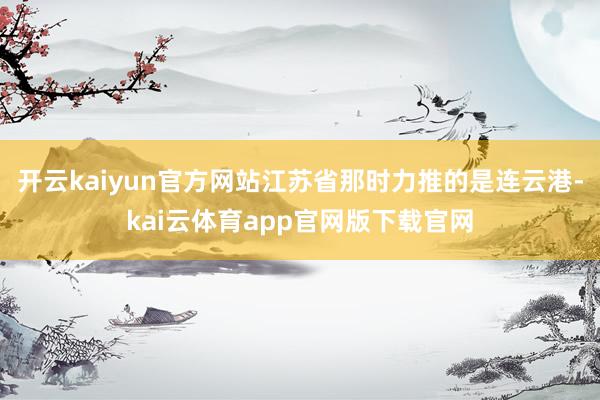 开云kaiyun官方网站江苏省那时力推的是连云港-kai云体育app官网版下载官网