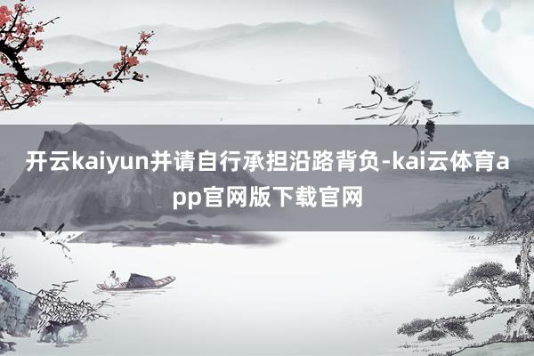 开云kaiyun并请自行承担沿路背负-kai云体育app官网版下载官网