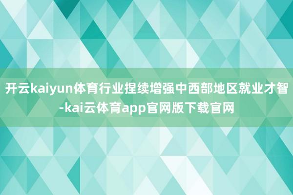 开云kaiyun体育行业捏续增强中西部地区就业才智-kai云体育app官网版下载官网